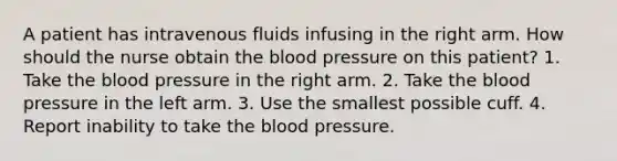 A patient has intravenous fluids infusing in the right arm. How should the nurse obtain the blood pressure on this patient? 1. Take the blood pressure in the right arm. 2. Take the blood pressure in the left arm. 3. Use the smallest possible cuff. 4. Report inability to take the blood pressure.