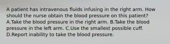 A patient has intravenous fluids infusing in the right arm. How should the nurse obtain the blood pressure on this patient? A.Take the blood pressure in the right arm. B.Take the blood pressure in the left arm. C.Use the smallest possible cuff. D.Report inability to take the blood pressure.