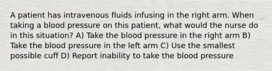 A patient has intravenous fluids infusing in the right arm. When taking a <a href='https://www.questionai.com/knowledge/kD0HacyPBr-blood-pressure' class='anchor-knowledge'>blood pressure</a> on this patient, what would the nurse do in this situation? A) Take <a href='https://www.questionai.com/knowledge/k7oXMfj7lk-the-blood' class='anchor-knowledge'>the blood</a> pressure in the right arm B) Take the blood pressure in the left arm C) Use the smallest possible cuff D) Report inability to take the blood pressure