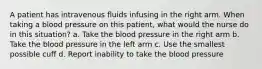 A patient has intravenous fluids infusing in the right arm. When taking a blood pressure on this patient, what would the nurse do in this situation? a. Take the blood pressure in the right arm b. Take the blood pressure in the left arm c. Use the smallest possible cuff d. Report inability to take the blood pressure