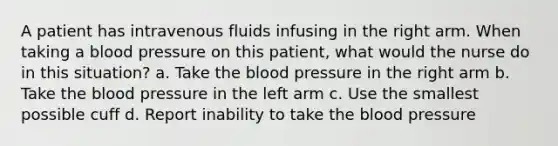 A patient has intravenous fluids infusing in the right arm. When taking a blood pressure on this patient, what would the nurse do in this situation? a. Take the blood pressure in the right arm b. Take the blood pressure in the left arm c. Use the smallest possible cuff d. Report inability to take the blood pressure