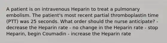 A patient is on intravenous Heparin to treat a pulmonary embolism. The patient's most recent partial thromboplastin time (PTT) was 25 seconds. What order should the nurse anticipate? - decrease the Heparin rate - no change in the Heparin rate - stop Heparin, begin Coumadin - increase the Heparin rate