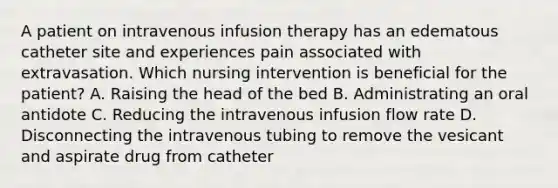 A patient on intravenous infusion therapy has an edematous catheter site and experiences pain associated with extravasation. Which nursing intervention is beneficial for the patient? A. Raising the head of the bed B. Administrating an oral antidote C. Reducing the intravenous infusion flow rate D. Disconnecting the intravenous tubing to remove the vesicant and aspirate drug from catheter