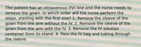 The patient has an intravenous (IV) line and the nurse needs to remove the gown. In which order will the nurse perform the steps, starting with the first one? 1. Remove the sleeve of the gown from the arm without the IV. 2. Remove the sleeve of the gown from the arm with the IV. 3. Remove the IV solution container from its stand. 4. Pass the IV bag and tubing through the sleeve.