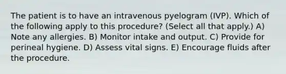 The patient is to have an intravenous pyelogram (IVP). Which of the following apply to this procedure? (Select all that apply.) A) Note any allergies. B) Monitor intake and output. C) Provide for perineal hygiene. D) Assess vital signs. E) Encourage fluids after the procedure.