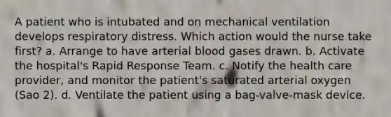 A patient who is intubated and on mechanical ventilation develops respiratory distress. Which action would the nurse take first? a. Arrange to have arterial blood gases drawn. b. Activate the hospital's Rapid Response Team. c. Notify the health care provider, and monitor the patient's saturated arterial oxygen (Sao 2). d. Ventilate the patient using a bag-valve-mask device.