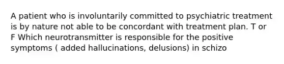 A patient who is involuntarily committed to psychiatric treatment is by nature not able to be concordant with treatment plan. T or F Which neurotransmitter is responsible for the positive symptoms ( added hallucinations, delusions) in schizo
