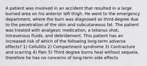 A patient was involved in an accident that resulted in a large burned area on his anterior left thigh. He went to the emergency department, where the burn was diagnosed as third-degree due to the penetration of the skin and subcutaneous fat. The patient was treated with analgesic medication, a tetanus shot, intravenous fluids, and debridement. This patient has an increased risk of which of the following long-term adverse effects? 1) Cellulitis 2) Compartment syndrome 3) Contracture and scarring 4) Pain 5) Third degree burns heal without sequela, therefore he has no concerns of long-term side effects