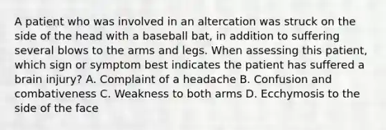 A patient who was involved in an altercation was struck on the side of the head with a baseball​ bat, in addition to suffering several blows to the arms and legs. When assessing this​ patient, which sign or symptom best indicates the patient has suffered a brain​ injury? A. Complaint of a headache B. Confusion and combativeness C. Weakness to both arms D. Ecchymosis to the side of the face