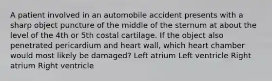 A patient involved in an automobile accident presents with a sharp object puncture of the middle of the sternum at about the level of the 4th or 5th costal cartilage. If the object also penetrated pericardium and heart wall, which heart chamber would most likely be damaged? Left atrium Left ventricle Right atrium Right ventricle