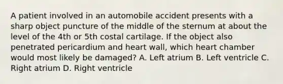 A patient involved in an automobile accident presents with a sharp object puncture of the middle of the sternum at about the level of the 4th or 5th costal cartilage. If the object also penetrated pericardium and heart wall, which heart chamber would most likely be damaged? A. Left atrium B. Left ventricle C. Right atrium D. Right ventricle