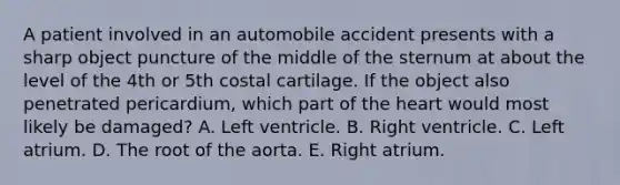 A patient involved in an automobile accident presents with a sharp object puncture of the middle of the sternum at about the level of the 4th or 5th costal cartilage. If the object also penetrated pericardium, which part of the heart would most likely be damaged? A. Left ventricle. B. Right ventricle. C. Left atrium. D. The root of the aorta. E. Right atrium.