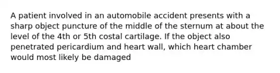 A patient involved in an automobile accident presents with a sharp object puncture of the middle of the sternum at about the level of the 4th or 5th costal cartilage. If the object also penetrated pericardium and heart wall, which heart chamber would most likely be damaged