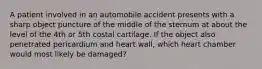 A patient involved in an automobile accident presents with a sharp object puncture of the middle of the sternum at about the level of the 4th or 5th costal cartilage. If the object also penetrated pericardium and heart wall, which heart chamber would most likely be damaged?