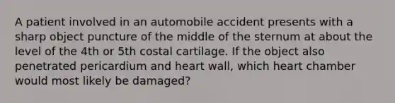 A patient involved in an automobile accident presents with a sharp object puncture of the middle of the sternum at about the level of the 4th or 5th costal cartilage. If the object also penetrated pericardium and heart wall, which heart chamber would most likely be damaged?