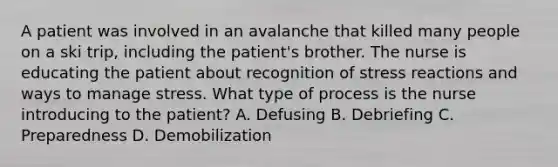 A patient was involved in an avalanche that killed many people on a ski trip, including the patient's brother. The nurse is educating the patient about recognition of stress reactions and ways to manage stress. What type of process is the nurse introducing to the patient? A. Defusing B. Debriefing C. Preparedness D. Demobilization