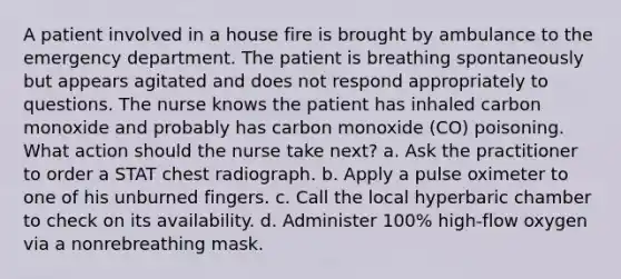 A patient involved in a house fire is brought by ambulance to the emergency department. The patient is breathing spontaneously but appears agitated and does not respond appropriately to questions. The nurse knows the patient has inhaled carbon monoxide and probably has carbon monoxide (CO) poisoning. What action should the nurse take next? a. Ask the practitioner to order a STAT chest radiograph. b. Apply a pulse oximeter to one of his unburned fingers. c. Call the local hyperbaric chamber to check on its availability. d. Administer 100% high-flow oxygen via a nonrebreathing mask.