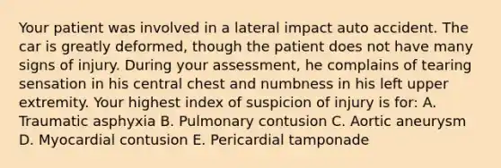 Your patient was involved in a lateral impact auto accident. The car is greatly deformed, though the patient does not have many signs of injury. During your assessment, he complains of tearing sensation in his central chest and numbness in his left upper extremity. Your highest index of suspicion of injury is for: A. Traumatic asphyxia B. Pulmonary contusion C. Aortic aneurysm D. Myocardial contusion E. Pericardial tamponade