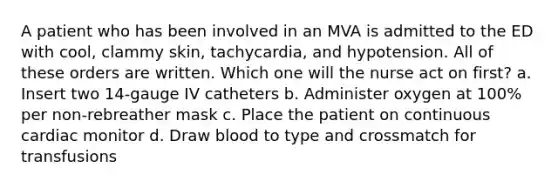 A patient who has been involved in an MVA is admitted to the ED with cool, clammy skin, tachycardia, and hypotension. All of these orders are written. Which one will the nurse act on first? a. Insert two 14-gauge IV catheters b. Administer oxygen at 100% per non-rebreather mask c. Place the patient on continuous cardiac monitor d. Draw blood to type and crossmatch for transfusions