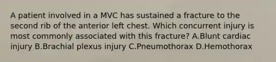 A patient involved in a MVC has sustained a fracture to the second rib of the anterior left chest. Which concurrent injury is most commonly associated with this fracture? A.Blunt cardiac injury B.Brachial plexus injury C.Pneumothorax D.Hemothorax