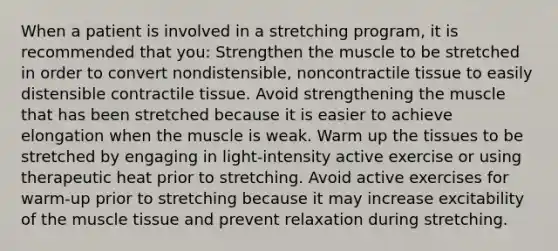 When a patient is involved in a stretching program, it is recommended that you: Strengthen the muscle to be stretched in order to convert nondistensible, noncontractile tissue to easily distensible contractile tissue. Avoid strengthening the muscle that has been stretched because it is easier to achieve elongation when the muscle is weak. Warm up the tissues to be stretched by engaging in light-intensity active exercise or using therapeutic heat prior to stretching. Avoid active exercises for warm-up prior to stretching because it may increase excitability of the muscle tissue and prevent relaxation during stretching.