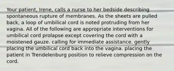 Your patient, Irene, calls a nurse to her bedside describing spontaneous rupture of membranes. As the sheets are pulled back, a loop of umbilical cord is noted protruding from her vagina. All of the following are appropriate interventions for umbilical cord prolapse except covering the cord with a moistened gauze. calling for immediate assistance. gently placing the umbilical cord back into the vagina. placing the patient in Trendelenburg position to relieve compression on the cord.