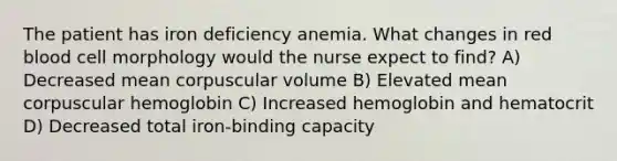 The patient has iron deficiency anemia. What changes in red blood cell morphology would the nurse expect to find? A) Decreased mean corpuscular volume B) Elevated mean corpuscular hemoglobin C) Increased hemoglobin and hematocrit D) Decreased total iron-binding capacity