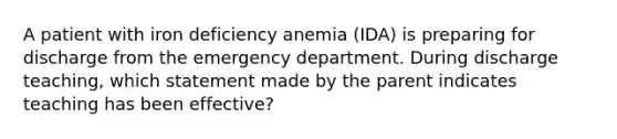 A patient with iron deficiency anemia (IDA) is preparing for discharge from the emergency department. During discharge teaching, which statement made by the parent indicates teaching has been effective?