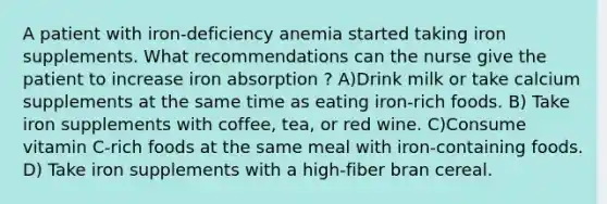 A patient with iron-deficiency anemia started taking iron supplements. What recommendations can the nurse give the patient to increase iron absorption ? A)Drink milk or take calcium supplements at the same time as eating iron-rich foods. B) Take iron supplements with coffee, tea, or red wine. C)Consume vitamin C-rich foods at the same meal with iron-containing foods. D) Take iron supplements with a high-fiber bran cereal.