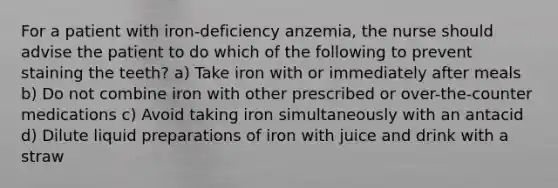 For a patient with iron-deficiency anzemia, the nurse should advise the patient to do which of the following to prevent staining the teeth? a) Take iron with or immediately after meals b) Do not combine iron with other prescribed or over-the-counter medications c) Avoid taking iron simultaneously with an antacid d) Dilute liquid preparations of iron with juice and drink with a straw