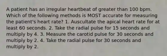 A patient has an irregular heartbeat of greater than 100 bpm. Which of the following methods is MOST accurate for measuring the patient's heart rate? 1. Auscultate the apical heart rate for at least 60 seconds. 2. Take the radial pulse for 15 seconds and multiply by 4. 3. Measure the carotid pulse for 30 seconds and multiply by 2. 4. Take the radial pulse for 30 seconds and multiply by 2.