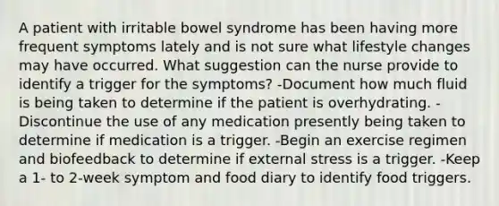 A patient with irritable bowel syndrome has been having more frequent symptoms lately and is not sure what lifestyle changes may have occurred. What suggestion can the nurse provide to identify a trigger for the symptoms? -Document how much fluid is being taken to determine if the patient is overhydrating. -Discontinue the use of any medication presently being taken to determine if medication is a trigger. -Begin an exercise regimen and biofeedback to determine if external stress is a trigger. -Keep a 1- to 2-week symptom and food diary to identify food triggers.