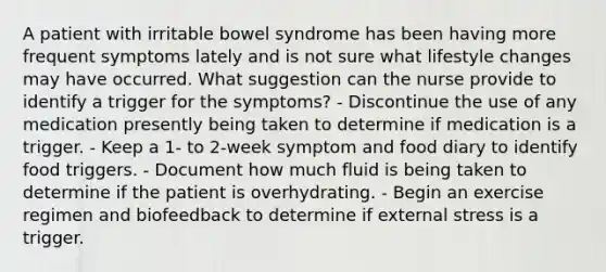 A patient with irritable bowel syndrome has been having more frequent symptoms lately and is not sure what lifestyle changes may have occurred. What suggestion can the nurse provide to identify a trigger for the symptoms? - Discontinue the use of any medication presently being taken to determine if medication is a trigger. - Keep a 1- to 2-week symptom and food diary to identify food triggers. - Document how much fluid is being taken to determine if the patient is overhydrating. - Begin an exercise regimen and biofeedback to determine if external stress is a trigger.