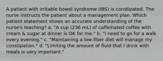 A patient with irritable bowel syndrome (IBS) is constipated. The nurse instructs the patient about a management plan. Which patient statement shows an accurate understanding of the nurse's teaching? a. "A cup (236 mL) of caffeinated coffee with cream & sugar at dinner is OK for me." b. "I need to go for a walk every evening." c. "Maintaining a low-fiber diet will manage my constipation." d. "Limiting the amount of fluid that I drink with meals is very important."