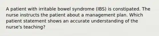 A patient with irritable bowel syndrome (IBS) is constipated. The nurse instructs the patient about a management plan. Which patient statement shows an accurate understanding of the nurse's teaching?