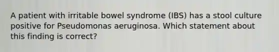 A patient with irritable bowel syndrome (IBS) has a stool culture positive for Pseudomonas aeruginosa. Which statement about this finding is correct?