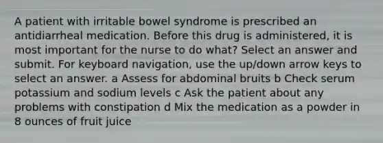 A patient with irritable bowel syndrome is prescribed an antidiarrheal medication. Before this drug is administered, it is most important for the nurse to do what? Select an answer and submit. For keyboard navigation, use the up/down arrow keys to select an answer. a Assess for abdominal bruits b Check serum potassium and sodium levels c Ask the patient about any problems with constipation d Mix the medication as a powder in 8 ounces of fruit juice