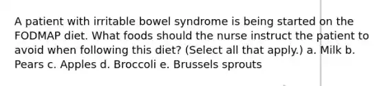 A patient with irritable bowel syndrome is being started on the FODMAP diet. What foods should the nurse instruct the patient to avoid when following this diet? (Select all that apply.) a. Milk b. Pears c. Apples d. Broccoli e. Brussels sprouts