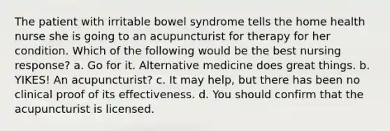 The patient with irritable bowel syndrome tells the home health nurse she is going to an acupuncturist for therapy for her condition. Which of the following would be the best nursing response? a. Go for it. Alternative medicine does great things. b. YIKES! An acupuncturist? c. It may help, but there has been no clinical proof of its effectiveness. d. You should confirm that the acupuncturist is licensed.