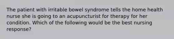 The patient with irritable bowel syndrome tells the home health nurse she is going to an acupuncturist for therapy for her condition. Which of the following would be the best nursing response?