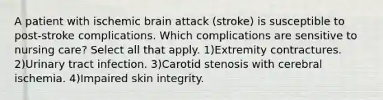 A patient with ischemic brain attack (stroke) is susceptible to post-stroke complications. Which complications are sensitive to nursing care? Select all that apply. 1)Extremity contractures. 2)Urinary tract infection. 3)Carotid stenosis with cerebral ischemia. 4)Impaired skin integrity.