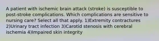 A patient with ischemic brain attack (stroke) is susceptible to post-stroke complications. Which complications are sensitive to nursing care? Select all that apply. 1)Extremity contractures 2)Urinary tract infection 3)Carotid stenosis with cerebral ischemia 4)Impaired skin integrity