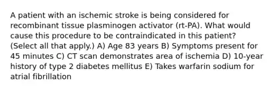 A patient with an ischemic stroke is being considered for recombinant tissue plasminogen activator (rt-PA). What would cause this procedure to be contraindicated in this patient? (Select all that apply.) A) Age 83 years B) Symptoms present for 45 minutes C) CT scan demonstrates area of ischemia D) 10-year history of type 2 diabetes mellitus E) Takes warfarin sodium for atrial fibrillation