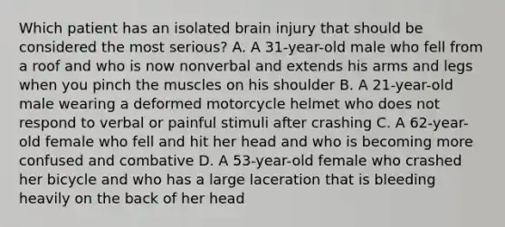 Which patient has an isolated brain injury that should be considered the most​ serious? A. A​ 31-year-old male who fell from a roof and who is now nonverbal and extends his arms and legs when you pinch the muscles on his shoulder B. A​ 21-year-old male wearing a deformed motorcycle helmet who does not respond to verbal or painful stimuli after crashing C. A​ 62-year-old female who fell and hit her head and who is becoming more confused and combative D. A​ 53-year-old female who crashed her bicycle and who has a large laceration that is bleeding heavily on the back of her head