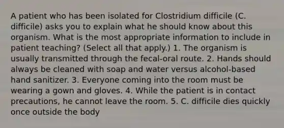 A patient who has been isolated for Clostridium difficile (C. difficile) asks you to explain what he should know about this organism. What is the most appropriate information to include in patient teaching? (Select all that apply.) 1. The organism is usually transmitted through the fecal-oral route. 2. Hands should always be cleaned with soap and water versus alcohol-based hand sanitizer. 3. Everyone coming into the room must be wearing a gown and gloves. 4. While the patient is in contact precautions, he cannot leave the room. 5. C. difficile dies quickly once outside the body