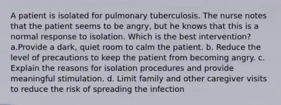 A patient is isolated for pulmonary tuberculosis. The nurse notes that the patient seems to be angry, but he knows that this is a normal response to isolation. Which is the best intervention? a.Provide a dark, quiet room to calm the patient. b. Reduce the level of precautions to keep the patient from becoming angry. c. Explain the reasons for isolation procedures and provide meaningful stimulation. d. Limit family and other caregiver visits to reduce the risk of spreading the infection