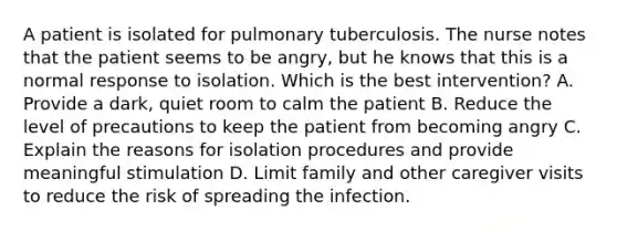 A patient is isolated for pulmonary tuberculosis. The nurse notes that the patient seems to be angry, but he knows that this is a normal response to isolation. Which is the best intervention? A. Provide a dark, quiet room to calm the patient B. Reduce the level of precautions to keep the patient from becoming angry C. Explain the reasons for isolation procedures and provide meaningful stimulation D. Limit family and other caregiver visits to reduce the risk of spreading the infection.