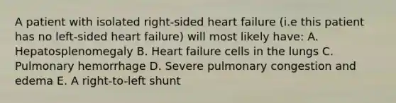 A patient with isolated right-sided heart failure (i.e this patient has no left-sided heart failure) will most likely have: A. Hepatosplenomegaly B. Heart failure cells in the lungs C. Pulmonary hemorrhage D. Severe pulmonary congestion and edema E. A right-to-left shunt