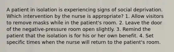 A patient in isolation is experiencing signs of social deprivation. Which intervention by the nurse is appropriate? 1. Allow visitors to remove masks while in the patient's room. 2. Leave the door of the negative-pressure room open slightly. 3. Remind the patient that the isolation is for his or her own benefit. 4. Set specific times when the nurse will return to the patient's room.