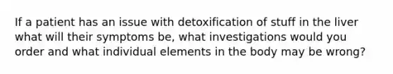 If a patient has an issue with detoxification of stuff in the liver what will their symptoms be, what investigations would you order and what individual elements in the body may be wrong?